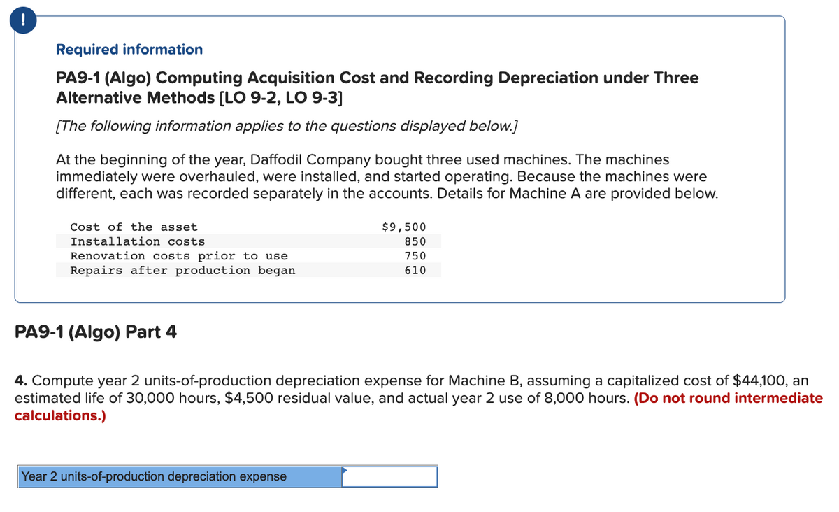 !
Required information
PA9-1 (Algo) Computing Acquisition Cost and Recording Depreciation under Three
Alternative Methods [LO 9-2, LO 9-3]
[The following information applies to the questions displayed below.]
At the beginning of the year, Daffodil Company bought three used machines. The machines
immediately were overhauled, were installed, and started operating. Because the machines were
different, each was recorded separately in the accounts. Details for Machine A are provided below.
Cost of the asset
Installation costs
Renovation costs prior to use
Repairs after production began
PA9-1 (Algo) Part 4
$9,500
850
750
610
4. Compute year 2 units-of-production depreciation expense for Machine B, assuming a capitalized cost of $44,100, an
estimated life of 30,000 hours, $4,500 residual value, and actual year 2 use of 8,000 hours. (Do not round intermediate
calculations.)
Year 2 units-of-production depreciation expense