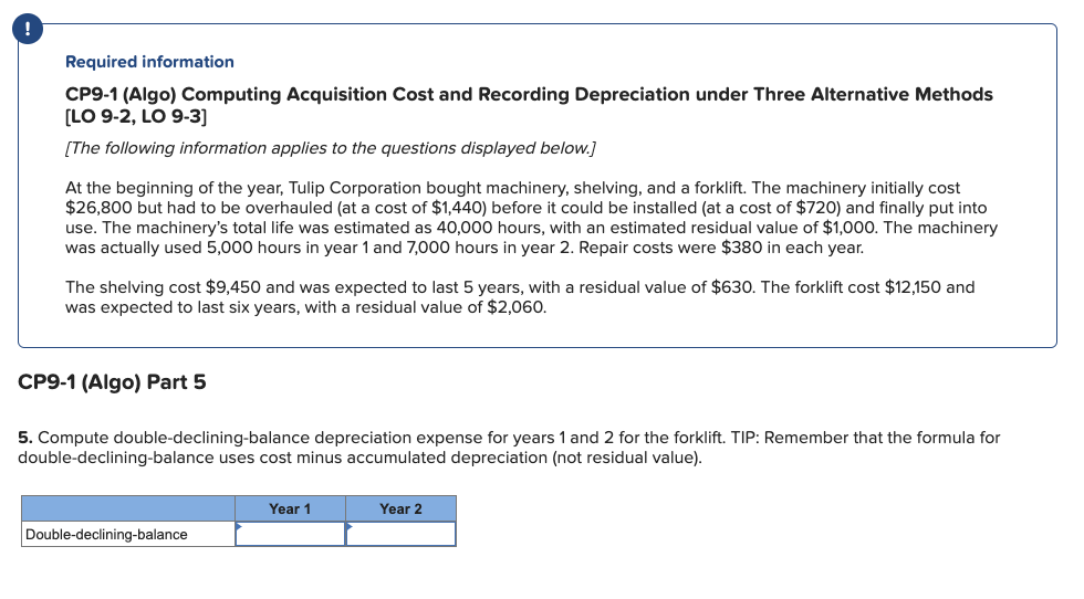 Required information
CP9-1 (Algo) Computing Acquisition Cost and Recording Depreciation under Three Alternative Methods
[LO 9-2, LO 9-3]
[The following information applies to the questions displayed below.]
At the beginning of the year, Tulip Corporation bought machinery, shelving, and a forklift. The machinery initially cost
$26,800 but had to be overhauled (at a cost of $1,440) before it could be installed (at a cost of $720) and finally put into
use. The machinery's total life was estimated as 40,000 hours, with an estimated residual value of $1,000. The machinery
was actually used 5,000 hours in year 1 and 7,000 hours in year 2. Repair costs were $380 in each year.
The shelving cost $9,450 and was expected to last 5 years, with a residual value of $630. The forklift cost $12,150 and
was expected to last six years, with a residual value of $2,060.
CP9-1 (Algo) Part 5
5. Compute double-declining-balance depreciation expense for years 1 and 2 for the forklift. TIP: Remember that the formula for
double-declining-balance uses cost minus accumulated depreciation (not residual value).
Double-declining-balance
Year 1
Year 2