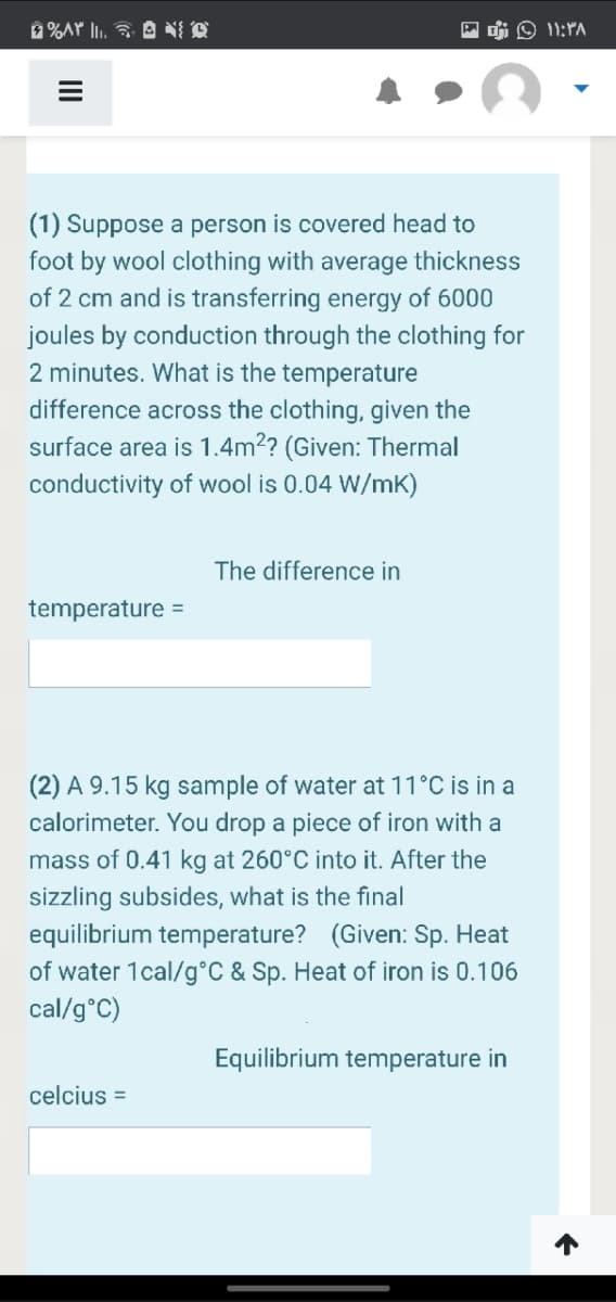 Di O 11:PA
(1) Suppose a person is covered head to
foot by wool clothing with average thickness
of 2 cm and is transferring energy of 6000
joules by conduction through the clothing for
2 minutes. What is the temperature
difference across the clothing, given the
surface area is 1.4m?? (Given: Thermal
conductivity of wool is 0.04 W/mK)
The difference in
temperature =
(2) A 9.15 kg sample of water at 11°C is in a
calorimeter. You drop a piece of iron with a
mass of 0.41 kg at 260°C into it. After the
sizzling subsides, what is the final
equilibrium temperature? (Given: Sp. Heat
of water 1cal/g°C & Sp. Heat of iron is 0.106
cal/g°C)
Equilibrium temperature in
celcius =

