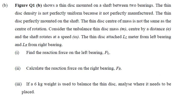 (b)
Figure Q1 (b) shows a thin disc mounted on a shaft between two bearings. The thin
disc density is not perfectly uniform because it not perfectly manufactured. The thin
disc perfectly mounted on the shaft. The thin disc centre of mass is not the same as the
centre of rotation. Consider the unbalance thin disc mass (m), centre by a distance (e)
and the shaft rotates at a speed (w). The thin disc attached LL meter from left bearing
and LR from right bearing.
(1) Find the reaction force on the left bearing, FL.
(ii)
Calculate the reaction force on the right bearing, FR.
(iii) If a 6 kg weight is used to balance the thin disc, analyse where it needs to be
placed.