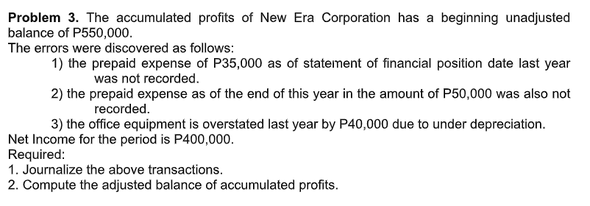Problem 3. The accumulated profits of New Era Corporation has a beginning unadjusted
balance of P550,000.
The errors were discovered as follows:
1) the prepaid expense of P35,000 as of statement of financial position date last year
was not recorded.
2) the prepaid expense as of the end of this year in the amount of P50,000 was also not
recorded.
3) the office equipment is overstated last year by P40,000 due to under depreciation.
Net Income for the period is P400,000.
Required:
1. Journalize the above transactions.
2. Compute the adjusted balance of accumulated profits.

