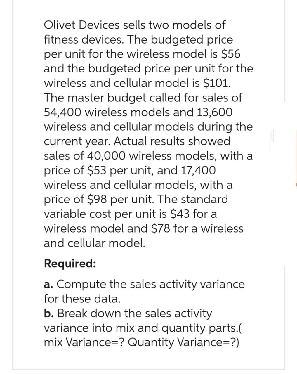 Olivet Devices sells two models of
fitness devices. The budgeted price
per unit for the wireless model is $56
and the budgeted price per unit for the
wireless and cellular model is $101.
The master budget called for sales of
54,400 wireless models and 13,600
wireless and cellular models during the
current year. Actual results showed
sales of 40,000 wireless models, with a
price of $53 per unit, and 17,400
wireless and cellular models, with a
price of $98 per unit. The standard
variable cost per unit is $43 for a
wireless model and $78 for a wireless
and cellular model.
Required:
a. Compute the sales activity variance
for these data.
b. Break down the sales activity
variance into mix and quantity parts.(
mix Variance=? Quantity Variance=?)