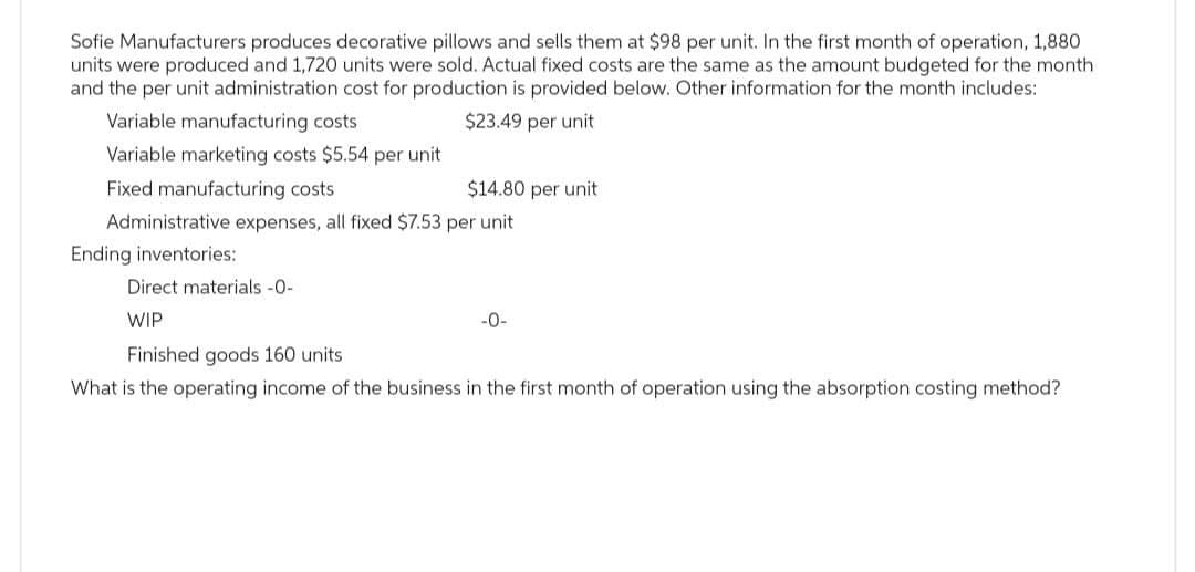 Sofie Manufacturers produces decorative pillows and sells them at $98 per unit. In the first month of operation, 1,880
units were produced and 1,720 units were sold. Actual fixed costs are the same as the amount budgeted for the month
and the per unit administration cost for production is provided below. Other information for the month includes:
$23.49 per unit
Variable manufacturing costs
Variable marketing costs $5.54 per unit
Fixed manufacturing costs
$14.80 per unit
Administrative expenses, all fixed $7.53 per unit
Ending inventories:
Direct materials -0-
WIP
-0-
Finished goods 160 units
What is the operating income of the business in the first month of operation using the absorption costing method?