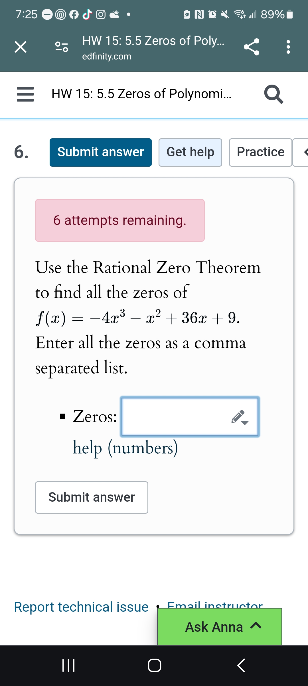 7:25
°
HW 15: 5.5 Zeros of Poly...
edfinity.com
HW 15: 5.5 Zeros of Polynomi...
ll 89%
૦
Submit answer
Get help
Practice
6.
6 attempts remaining.
Use the Rational Zero Theorem
to find all the zeros of
f(x) = −4x³- x² + 36x + 9.
Enter all the zeros as a comma
separated list.
▪ Zeros:
help (numbers)
ས
Submit answer
Report technical issue
Email instructor
Ask Anna ^
|||