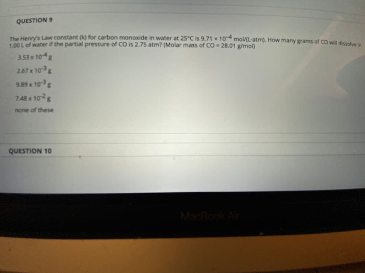 QUESTION 9
The Henry's Law constant (k) for carbon monoxide in water at 25°C is 9.71 x 10 mol/(L-atm). How many grams of CO will dissolve in
1.00 L of water if the partial pressure of CO is 2.75 atm? (Molar mass of CO 28.01 g/mol)
3.53x 10 g
2.67x 10g
9.89 x 103g
7.48 x 102g
none of these
QUESTION 10
MacBook Ai
