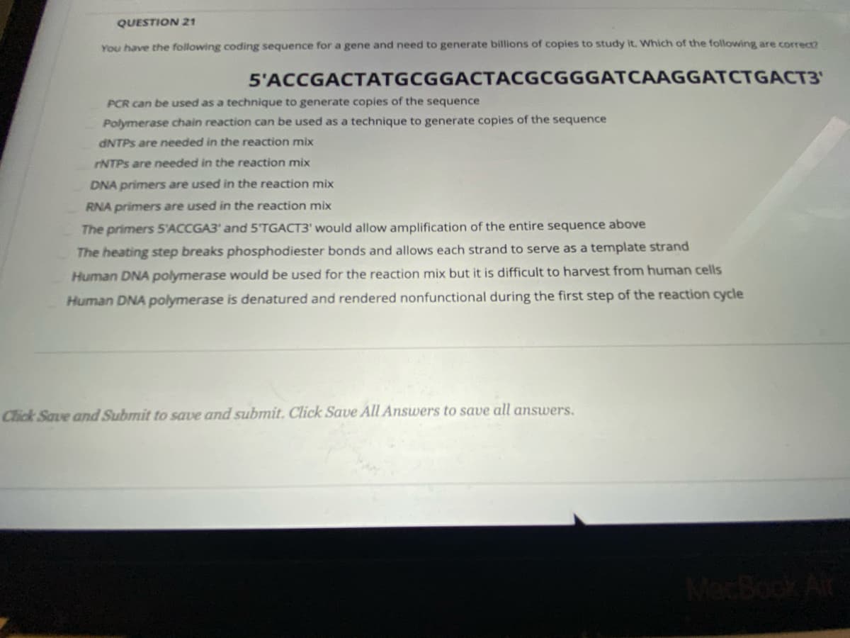QUESTION 21
You have the following coding sequence for a gene and need to generate billions of copies to study it. Which of the following are correce
5'ACCGACTATGCGGACTACGCGGGATCAAGGATCTGACT3'
PCR can be used as a technique to generate copies of the sequence
Polymerase chain reaction can be used as a technique to generate copies of the sequence
ANTPS are needed in the reaction mix
rNTPs are needed in the reaction mix
DNA primers are used in the reaction mix
RNA primers are used in the reaction mix
The primers 5'ACCGA3' and 5'TGACT3' would allow amplification of the entire sequence above
The heating step breaks phosphodiester bonds and allows each strand to serve as a template strand
Human DNA polymerase would be used for the reaction mix but it is difficult to harvest from human cells
Human DNA polymerase is denatured and rendered nonfunctional during the first step of the reaction cycle
Click Save and Submit to save and submit. Click Save All Answers to save all answers.
MecBook Air
