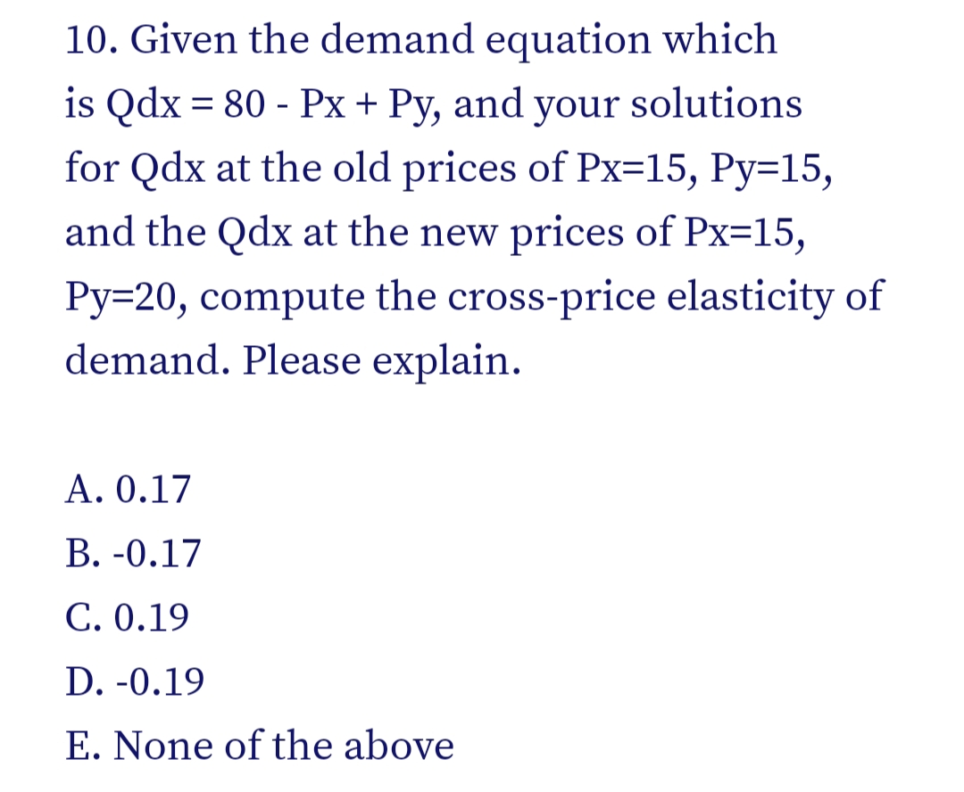 10. Given the demand equation which
is Qdx = 80 - Px+ Py, and your solutions
for Qdx at the old prices of Px=15, Py=15,
and the Qdx at the new prices of Px=15,
Py=20, compute the cross-price elasticity of
demand. Please explain.
A. 0.17
В. -0.17
C. 0.19
D. -0.19
E. None of the above
