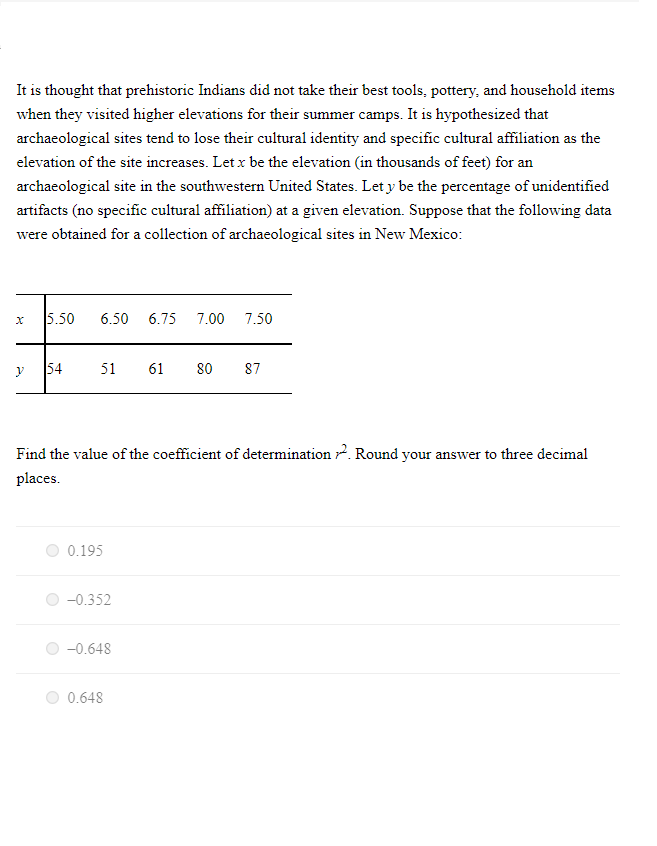 It is thought that prehistoric Indians did not take their best tools, pottery, and household items
when they visited higher elevations for their summer camps. It is hypothesized that
archaeological sites tend to lose their cultural identity and specific cultural affiliation as the
elevation of the site increases. Let x be the elevation (in thousands of feet) for an
archaeological site in the southwestern United States. Let y be the percentage of unidentified
artifacts (no specific cultural affiliation) at a given elevation. Suppose that the following data
were obtained for a collection of archaeological sites in New Mexico:
x 5.50 6.50 6.75 7.00 7.50
y 54
51 61 80 87
Find the value of the coefficient of determination Round your answer to three decimal
places.
0.195
-0.352
-0.648
0.648