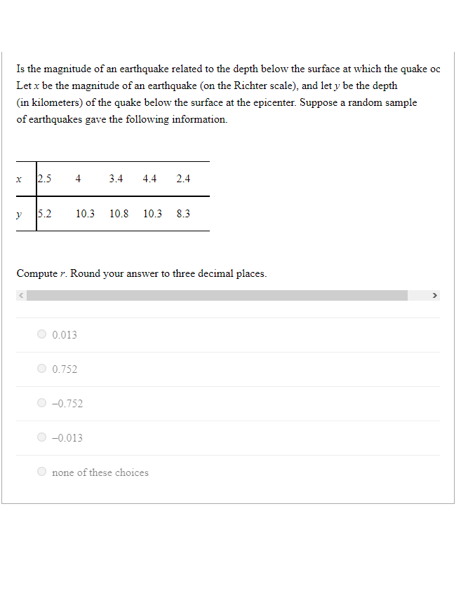 Is the magnitude of an earthquake related to the depth below the surface at which the quake oc
Let x be the magnitude of an earthquake (on the Richter scale), and let y be the depth
(in kilometers) of the quake below the surface at the epicenter. Suppose a random sample
of earthquakes gave the following information.
x
y
2.5
V
5.2
10.3 10.8 10.3 8.3
Computer. Round your answer to three decimal places.
0.013
0.752
3.4 4.4 2.4
-0.752
-0.013
none of these choices