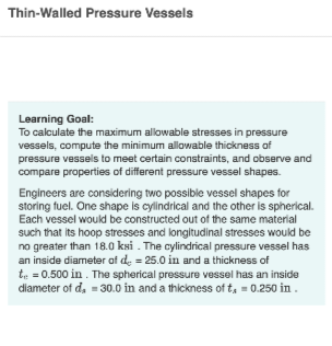 Thin-Walled Pressure Vessels
Learning Goal:
To calculate the maximum allowable stresses in pressure
vessels, compute the minimum allowable thickness of
pressure vessels to meet certain constraints, and observe and
compare properties of different pressure vessel shapes.
Engineers are considering two possible vessel shapes for
storing fuel. One shape is cylindrical and the other is spherical.
Each vessel would be constructed out of the same material
such that its hoop stresses and longitudinal stresses would be
no greater than 18.0 ksi. The cylindrical pressure vessel has
an inside diameter of d = 25.0 in and a thickness of
te = 0.500 in. The spherical pressure vessel has an inside
diameter of d₂ = 30.0 in and a thickness of t₁ = 0.250 in.