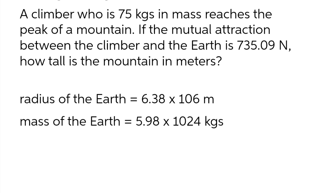 A climber who is 75 kgs in mass reaches the
peak of a mountain. If the mutual attraction
between the climber and the Earth is 735.09 N,
how tall is the mountain in meters?
radius of the Earth = 6.38 x 106 m
mass of the Earth = 5.98 x 1024 kgs