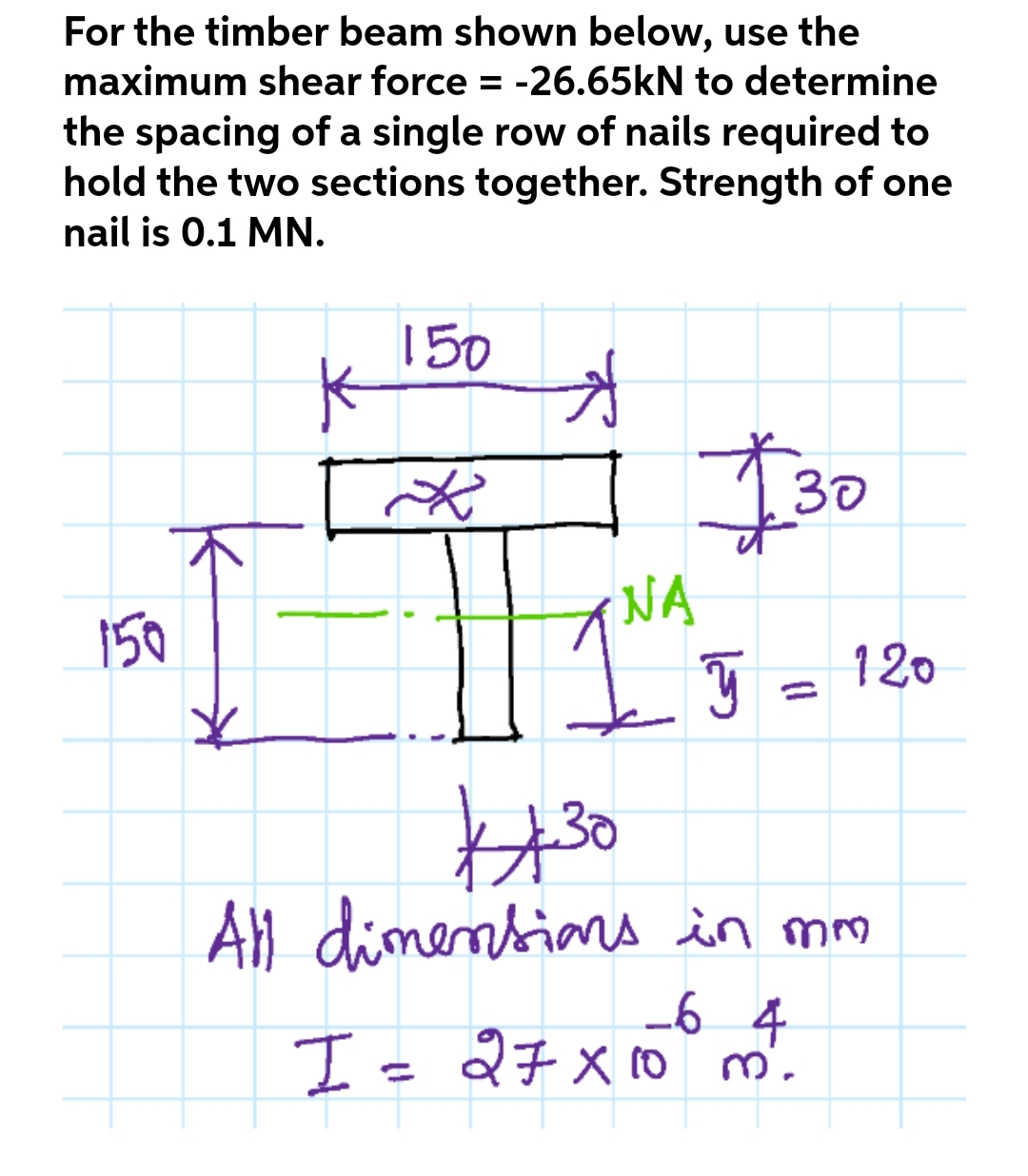 For the timber beam shown below, use the
maximum shear force = -26.65kN to determine
the spacing of a single row of nails required to
hold the two sections together. Strength of one
nail is 0.1 MN.
150
K
Đ
*
$30
150
I
NA
ý
30
All dimensions in mm
-6 4
I = 27 x 10 m².
120