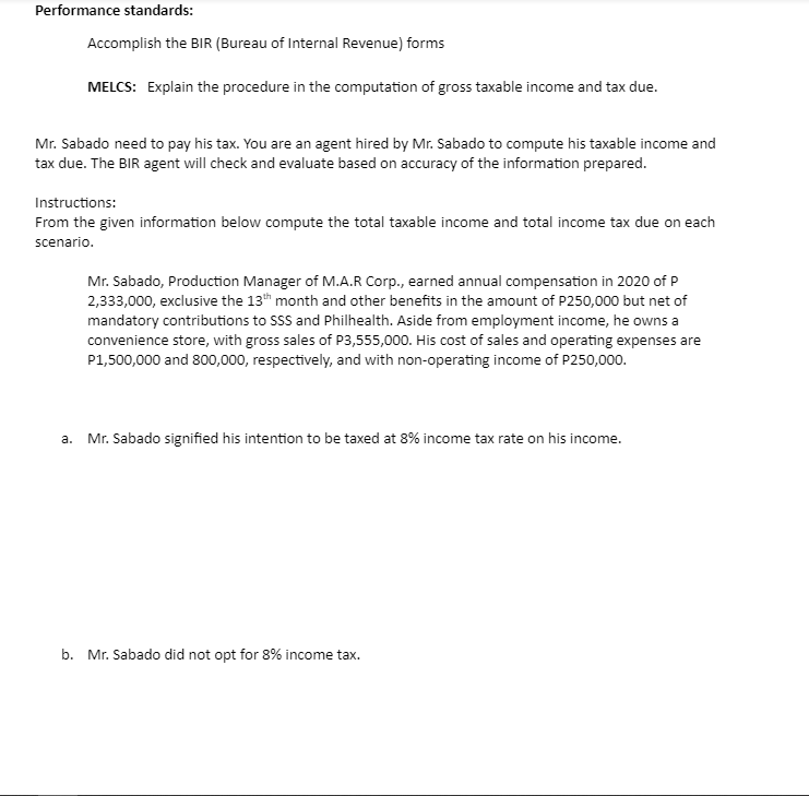 Performance standards:
Accomplish the BIR (Bureau of Internal Revenue) forms
MELCS: Explain the procedure in the computation of gross taxable income and tax due.
Mr. Sabado need to pay his tax. You are an agent hired by Mr. Sabado to compute his taxable income and
tax due. The BIR agent will check and evaluate based on accuracy of the information prepared.
Instructions:
From the given information below compute the total taxable income and total income tax due on each
scenario.
Mr. Sabado, Production Manager of M.A.R Corp., earned annual compensation in 2020 of P
2,333,000, exclusive the 13h month and other benefits in the amount of P250,000 but net of
mandatory contributions to SSS and Philhealth. Aside from employment income, he owns a
convenience store, with gross sales of P3,555,000. His cost of sales and operating expenses are
P1,500,000 and 800,000, respectively, and with non-operating income of P250,000.
а.
Mr. Sabado signified his intention to be taxed at 8% income tax rate on his income.
b. Mr. Sabado did not opt for 8% income tax.
