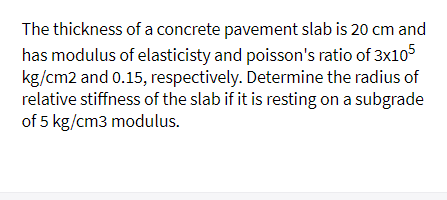 The thickness of a concrete pavement slab is 20 cm and
has modulus of elasticisty and poisson's ratio of 3x1o5
kg/cm2 and 0.15, respectively. Determine the radius of
relative stiffness of the slab if it is resting on a subgrade
of 5 kg/cm3 modulus.
