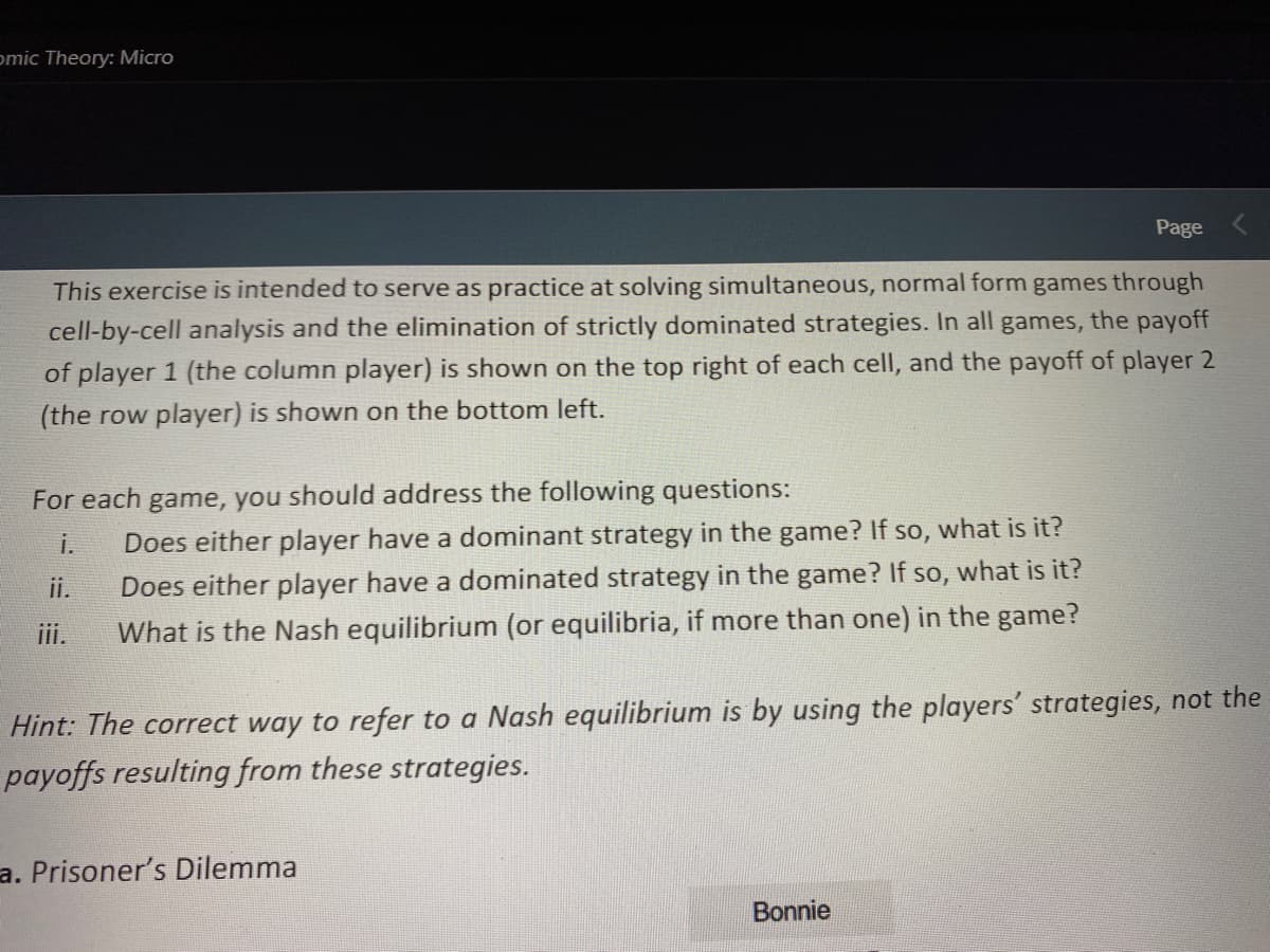 omic Theory: Micro
Page
This exercise is intended to serve as practice at solving simultaneous, normal form games through
cell-by-cell analysis and the elimination of strictly dominated strategies. In all games, the payoff
of player 1 (the column player) is shown on the top right of each cell, and the payoff of player 2
(the row player) is shown on the bottom left.
For each game, you should address the following questions:
i.
Does either player have a dominant strategy in the game? If so, what is it?
ii.
Does either player have a dominated strategy in the game? If so, what is it?
iii.
What is the Nash equilibrium (or equilibria, if more than one) in the game?
Hint: The correct way to refer to a Nash equilibrium is by using the players' strategies, not the
payoffs resulting from these strategies.
a. Prisoner's Dilemma
Bonnie
