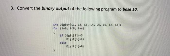 3. Convert the binary output of the following program to base 10.
int Digit-[L1, L2, L3, L4, LS, L6, L7, LB];
for (1-0; ic8, i++)
if Digit[i]>+3
Digit[i]-1;
else
Digit[i]-0;
