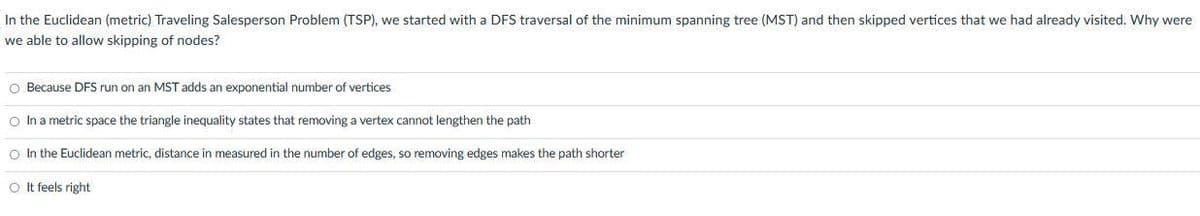In the Euclidean (metric) Traveling Salesperson Problem (TSP), we started with a DFS traversal of the minimum spanning tree (MST) and then skipped vertices that we had already visited. Why were
we able to allow skipping of nodes?
O Because DFS run on an MST adds an exponential number of vertices
O In a metric space the triangle inequality states that removing a vertex cannot lengthen the path
O In the Euclidean metric, distance in measured in the number of edges, so removing edges makes the path shorter
O It feels right
