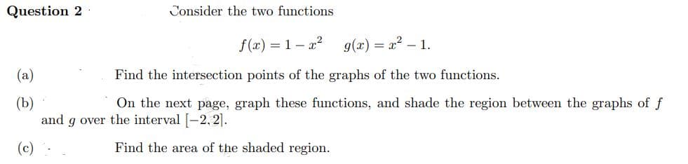 Question 2
Consider the two functions
f(x)=1-x² g(x)=x²-1.
Find the intersection points of the graphs of the two functions.
(b)
On the next page, graph these functions, and shade the region between the graphs of f
and g over the interval [-2.2].
(c)
Find the area of the shaded region.