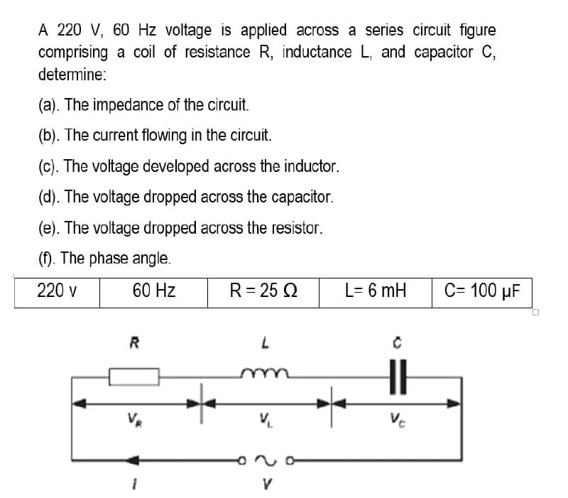 A 220 V, 60 Hz voltage is applied across a series circuit figure
comprising a coil of resistance R, inductance L, and capacitor C,
determine:
(a). The impedance of the circuit.
(b). The current flowing in the circuit.
(c). The voltage developed across the inductor.
(d). The voltage dropped across the capacitor.
(e). The voltage dropped across the resistor.
(f). The phase angle.
220 v
60 Hz
R = 25 Q2
C= 100 μF
R
L
V₁
V
70
1
L= 6 mH
C
Ve