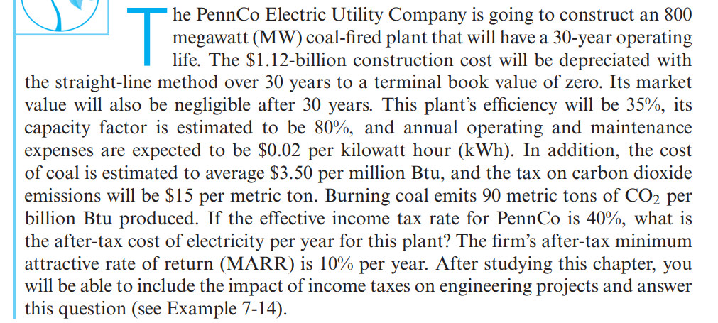 T
he PennCo Electric Utility Company is going to construct an 800
megawatt (MW) coal-fired plant that will have a 30-year operating
life. The $1.12-billion construction cost will be depreciated with
the straight-line method over 30 years to a terminal book value of zero. Its market
value will also be negligible after 30 years. This plant's efficiency will be 35%, its
capacity factor is estimated to be 80%, and annual operating and maintenance
expenses are expected to be $0.02 per kilowatt hour (kWh). In addition, the cost
of coal is estimated to average $3.50 per million Btu, and the tax on carbon dioxide
emissions will be $15 per metric ton. Burning coal emits 90 metric tons of CO2 per
billion Btu produced. If the effective income tax rate for PennCo is 40%, what is
the after-tax cost of electricity per year for this plant? The firm's after-tax minimum
attractive rate of return (MARR) is 10% per year. After studying this chapter, you
will be able to include the impact of income taxes on engineering projects and answer
this question (see Example 7-14).