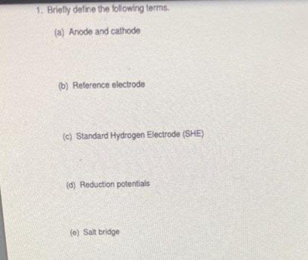 1. Briefly define the following terms.
(a) Anode and cathode
(b) Reference electrode
(c) Standard Hydrogen Electrode (SHE)
(d) Reduction potentials
(e) Salt bridge
