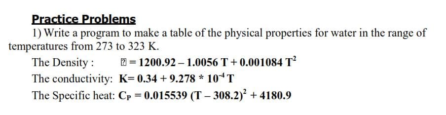 Practice Problems
1) Write a program to make a table of the physical properties for water in the range of
temperatures from 273 to 323 K.
The Density :
2 = 1200.92 – 1.0056 T + 0.001084 T?
%3D
The conductivity: K= 0.34 + 9.278 * 10“T
The Specific heat: Cp = 0.015539 (T – 308.2)² + 4180.9
