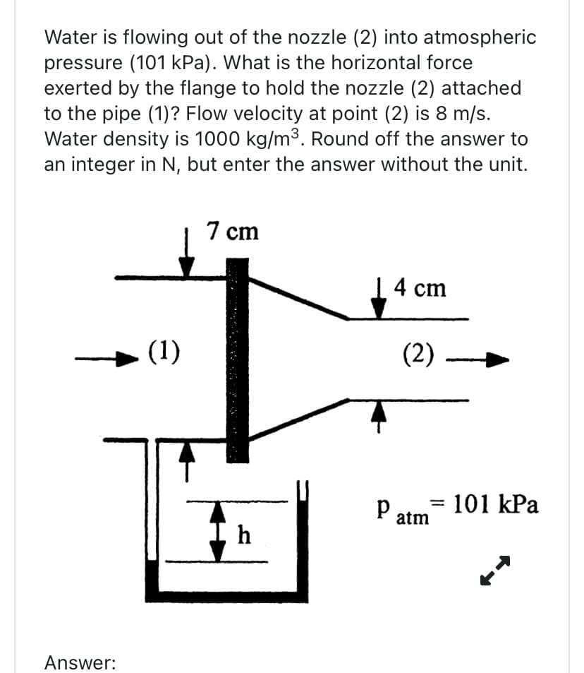 Water is flowing out of the nozzle (2) into atmospheric
pressure (101 kPa). What is the horizontal force
exerted by the flange to hold the nozzle (2) attached
to the pipe (1)? Flow velocity at point (2) is 8 m/s.
Water density is 1000 kg/m³. Round off the answer to
an integer in N, but enter the answer without the unit.
Answer:
(1)
7 cm
h
| 4 cm
(2)
Patm= 101 kPa