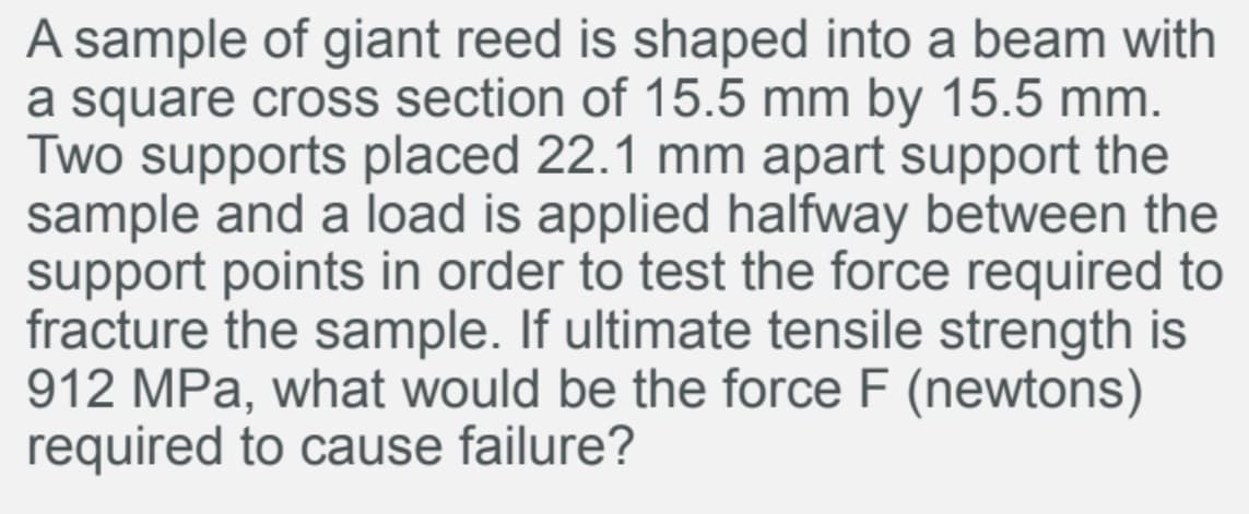 A sample of giant reed is shaped into a beam with
a square cross section of 15.5 mm by 15.5 mm.
Two supports placed 22.1 mm apart support the
sample and a load is applied halfway between the
support points in order to test the force required to
fracture the sample. If ultimate tensile strength is
912 MPa, what would be the force F (newtons)
required to cause failure?
