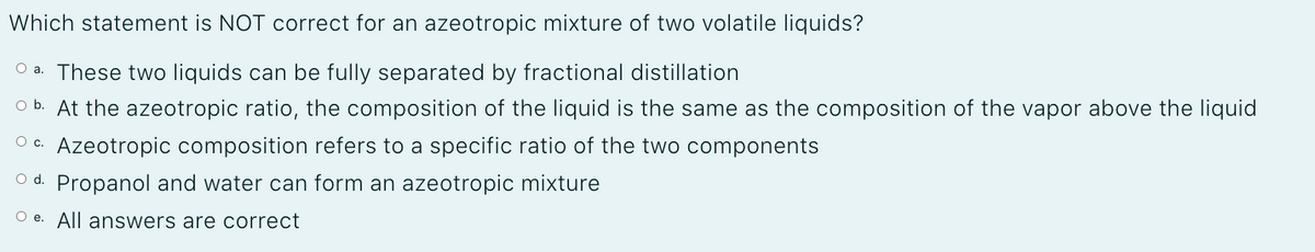 Which statement is NOT correct for an azeotropic mixture of two volatile liquids?
O a. These two liquids can be fully separated by fractional distillation
O b. At the azeotropic ratio, the composition of the liquid is the same as the composition of the vapor above the liquid
Azeotropic composition refers to a specific ratio of the two components
c.
O d. Propanol and water can form an azeotropic mixture
O e. All answers are correct
