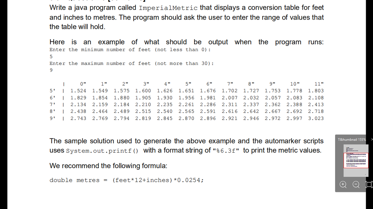 Write a java program called ImperialMetric that displays a conversion table for feet
and inches to metres. The program should ask the user to enter the range of values that
the table will hold.
Here is an example of what should be output when the program
runs:
Enter the minimum number of feet (not less than 0):
Enter the maximum number of feet (not more than 30):
9
0"
1"
2"
3"
4"
5"
6"
7"
8"
9"
10"
11"
5'
1.524
1.549
1.575
1.600
1.626
1.651
1.676
1.702
1.727
1.753
1.778
1.803
6'
|
1.829
1.854
1.880
1.905
1.930
1.956
1.981
2.007
2.032
2.057
2.083
2.108
7'
2.134
2.159 2.184
2.210
2.235
2.261
2.286
2.311
2.337
2.362
2.388
2.413
8'
2.438
2.464
2.489
2.515
2.540
2.565
2.591
2.616
2.642
2.667
2.692 2.718
9'
2.743
2.769 2.794 2.819
2.845
2.870
2.896
2.921
2.946 2.972 2.997 3.023
The sample solution used to generate the above example and the automarker scripts
uses System.out.printf() with a format string of "%6.3f" to print the metric values.
T&humbnail 155%
We recommend the following formula:
double metres
(feet*12+inches)*0.0254;
