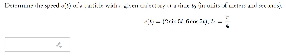 Determine the speed s(t) of a particle with a given trajectory at a time to (in units of meters and seconds).
c(t) = (2 sin 5t, 6 cos 5t), to
4
|
