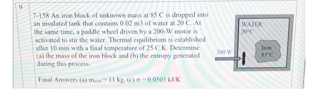9
7-158 An iron block of unknown mass at 85 C is dropped into
an insulated tank that contains 0.02 m3 of water at 20 C. At
the same time, a paddle wheel driven by a 200-W motor is
activated to stir the water. Thermal equilibrium is established
after 10 min with a final temperature of 25 C K. Determine
(a) the mass of the iron block and (b) the entropy generated
during this process.
Final Answers (a) miron 11 kg, (c) a= 0.0503 kJ/K
200 W
WATER
20°C
Iron
85°C