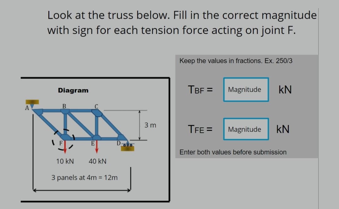 A
Look at the truss below. Fill in the correct magnitude
with sign for each tension force acting on joint F.
Keep the values in fractions. Ex. 250/3
Diagram
TBF= Magnitude KN
B
TFE=
Magnitude KN
Enter both values before submission
10 kN
40 KN
3 panels at 4m = 12m
3 m