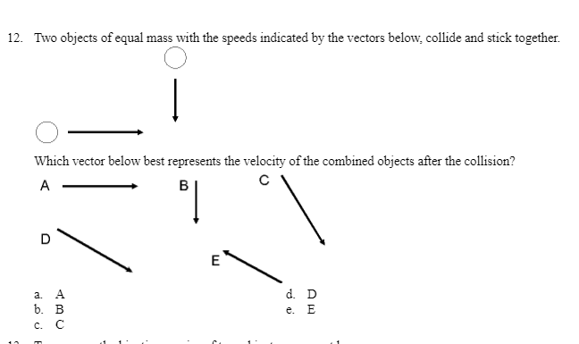 12. Two objects of equal mass with the speeds indicated by the vectors below, collide and stick together.
Which vector below best represents the velocity of the combined objects after the collision?
A
B
D
E
а. А
d. D
b. В
c. C
е. Е
