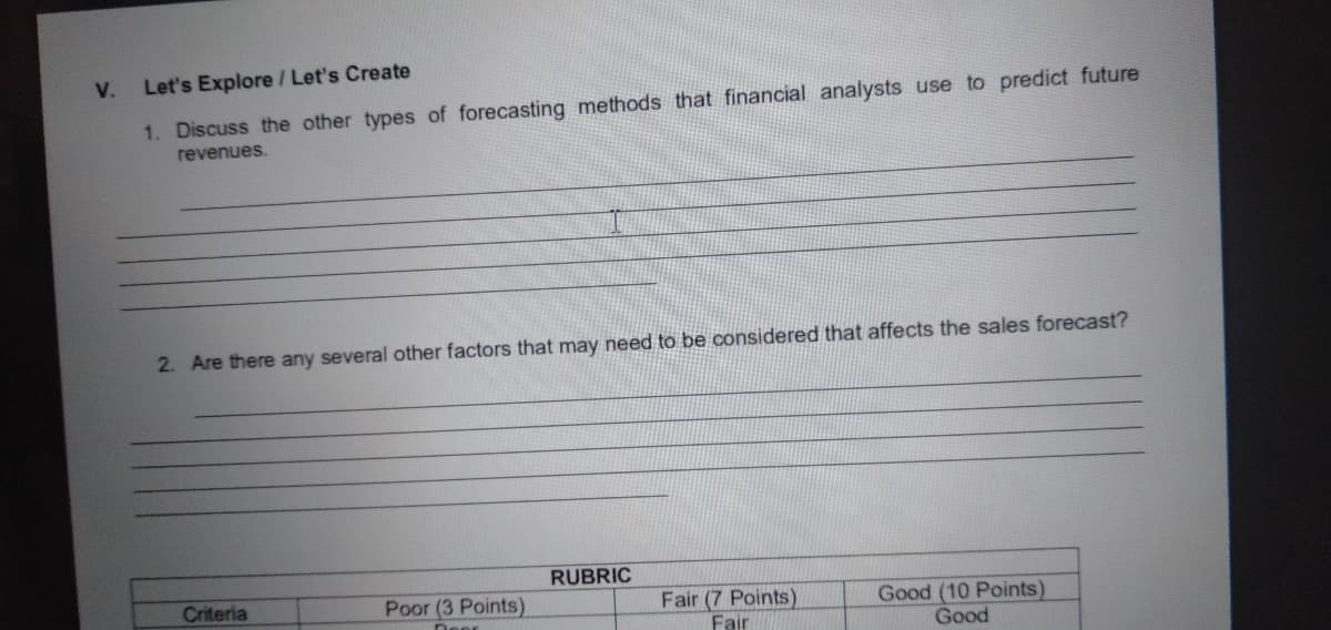 V.
Let's Explore / Let's Create
1. Discuss the other types of forecasting methods that financial analysts use to predict future
revenues.
2. Are there any several other factors that may need to be considered that affects the sales forecast?
RUBRIC
Criteria
Poor (3 Points)
Fair (7 Points)
Fair
Good (10 Points)
Good
Deer
