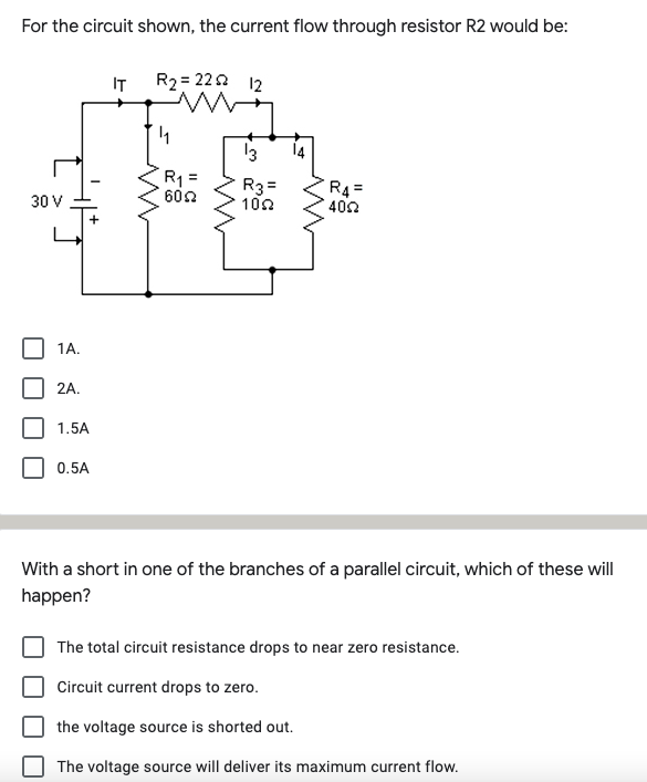 For the circuit shown, the current flow through resistor R2 would be:
IT
R2 = 222 12
13
14
R1:
602
R3=
102
R4 =
402
30 V
1A.
2A.
1.5A
0.5A
With a short in one of the branches of a parallel circuit, which of these will
happen?
The total circuit resistance drops to near zero resistance.
Circuit current drops to zero.
the voltage source is shorted out.
The voltage source will deliver its maximum current flow.
