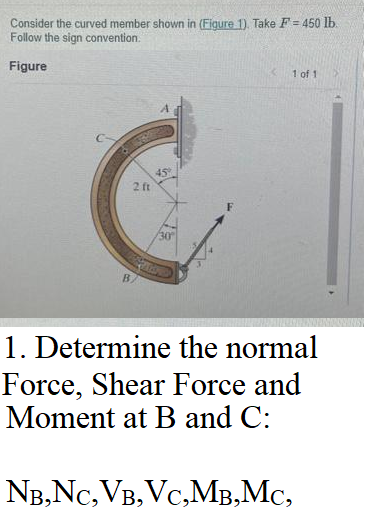 Consider the curved member shown in (Figure 1). Take F = 450 lb.
Follow the sign convention.
Figure
2 ft
45
30
1 of 1
1. Determine the normal
Force, Shear Force and
Moment at B and C:
NB,NC, VB, VC,MB,MC,