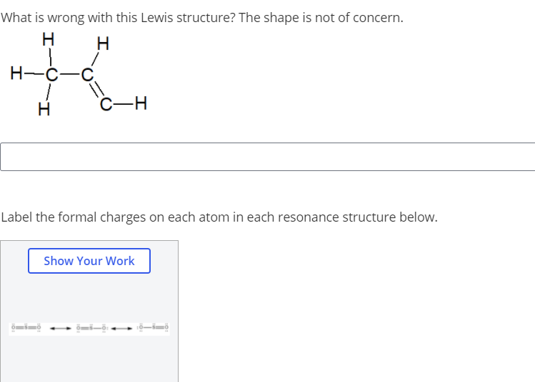 What is wrong with this Lewis structure? The shape is not of concern.
H
H
H-C-C.
H
Label the formal charges on each atom in each resonance structure below.
Show Your Work
