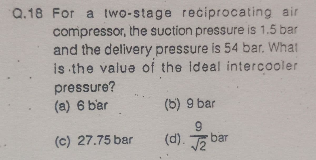 Q.18 For a two-stage reciprocating air
compressor, the suction pressure is 1.5 bar
and the delivery pressure is 54 bar. What
is the value of the ideal intercooler
pressure?
(a) 6 bar
(b) 9 bar
6.
(c) 27.75 bar
(d). bar
