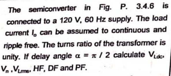 The semiconverter
in Fig. P. 3.4.6 is
connected to a 120 V, 60 Hz supply. The load
current I can be assumed to continuous and
ripple free. The turns ratio of the transformer is
unity. If delay angle a = /2 calculate Vide
Vn VLms. HF, DF and PF.