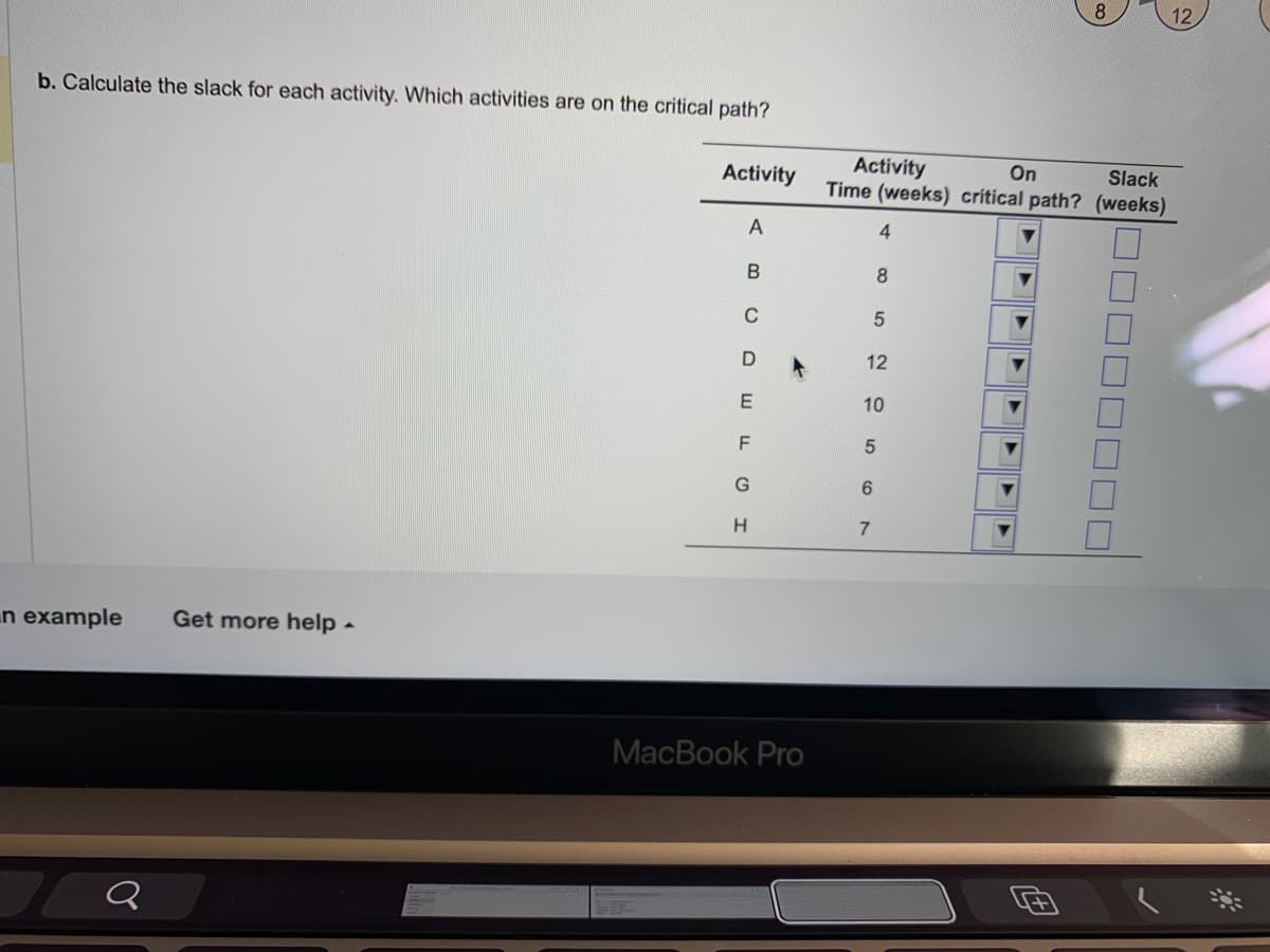 b. Calculate the slack for each activity. Which activities are on the critical path?
n example
Q
Get more help.
Activity
A
B
C
DEFI
MacBook Pro
Activity
On
Slack
Time (weeks) critical path? (weeks)
4
12
8
5
10
5
6
7
8
12
