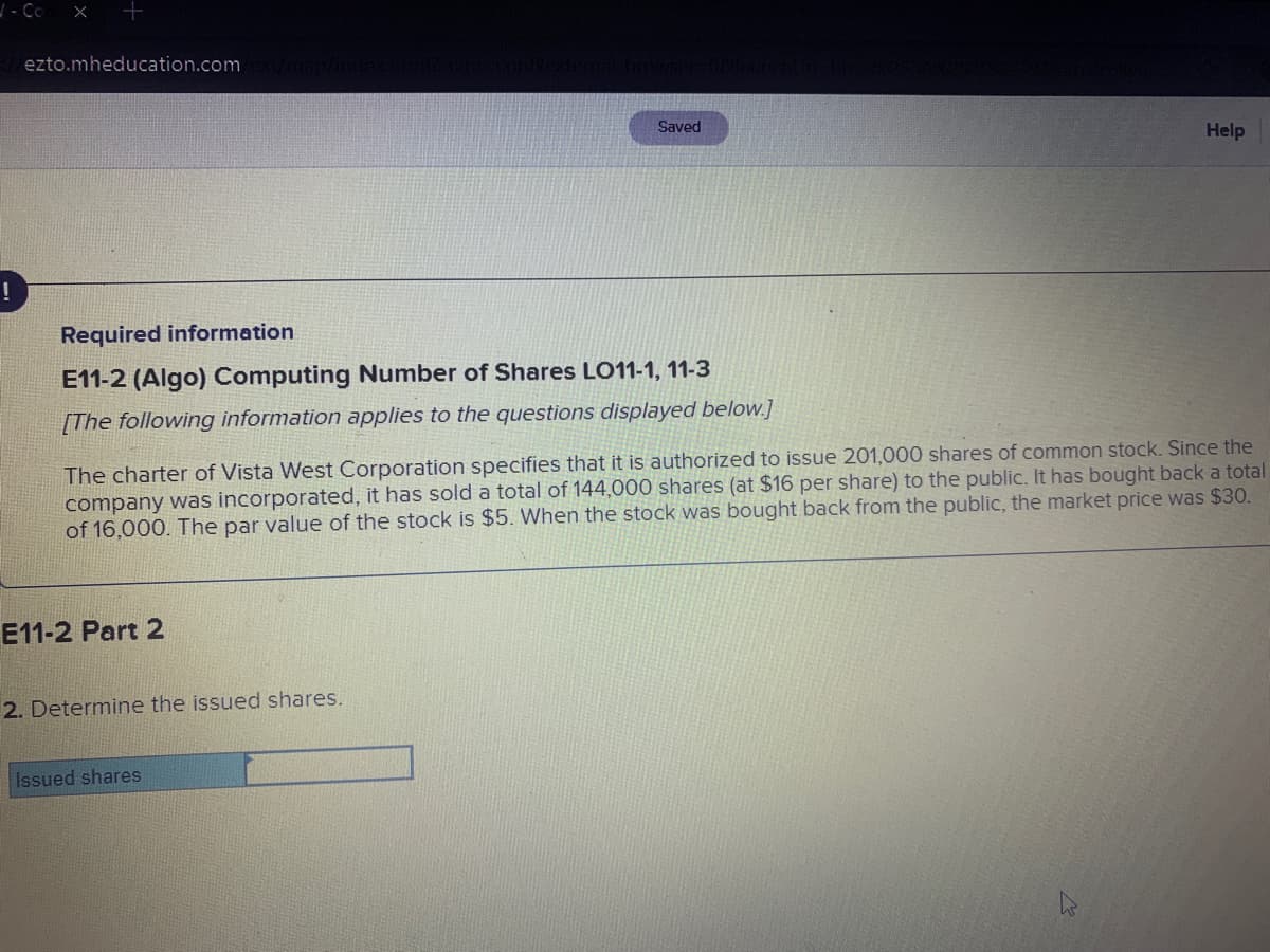 ezto.mheducation.com
Saved
Help
!
Required information
E11-2 (Algo) Computing Number of Shares LO11-1, 11-3
[The following information applies to the questions displayed below.]
The charter of Vista West Corporation specifies that it is authorized to issue 201,000 shares of common stock. Since the
company was incorporated, it has sold a total of 144,000 shares (at $16 per share) to the public. It has bought back a total
of 16,000. The par value of the stock is $5. When the stock was bought back from the public, the market price was $30.
E11-2 Part 2
2. Determine the issued shares.
Issued shares
