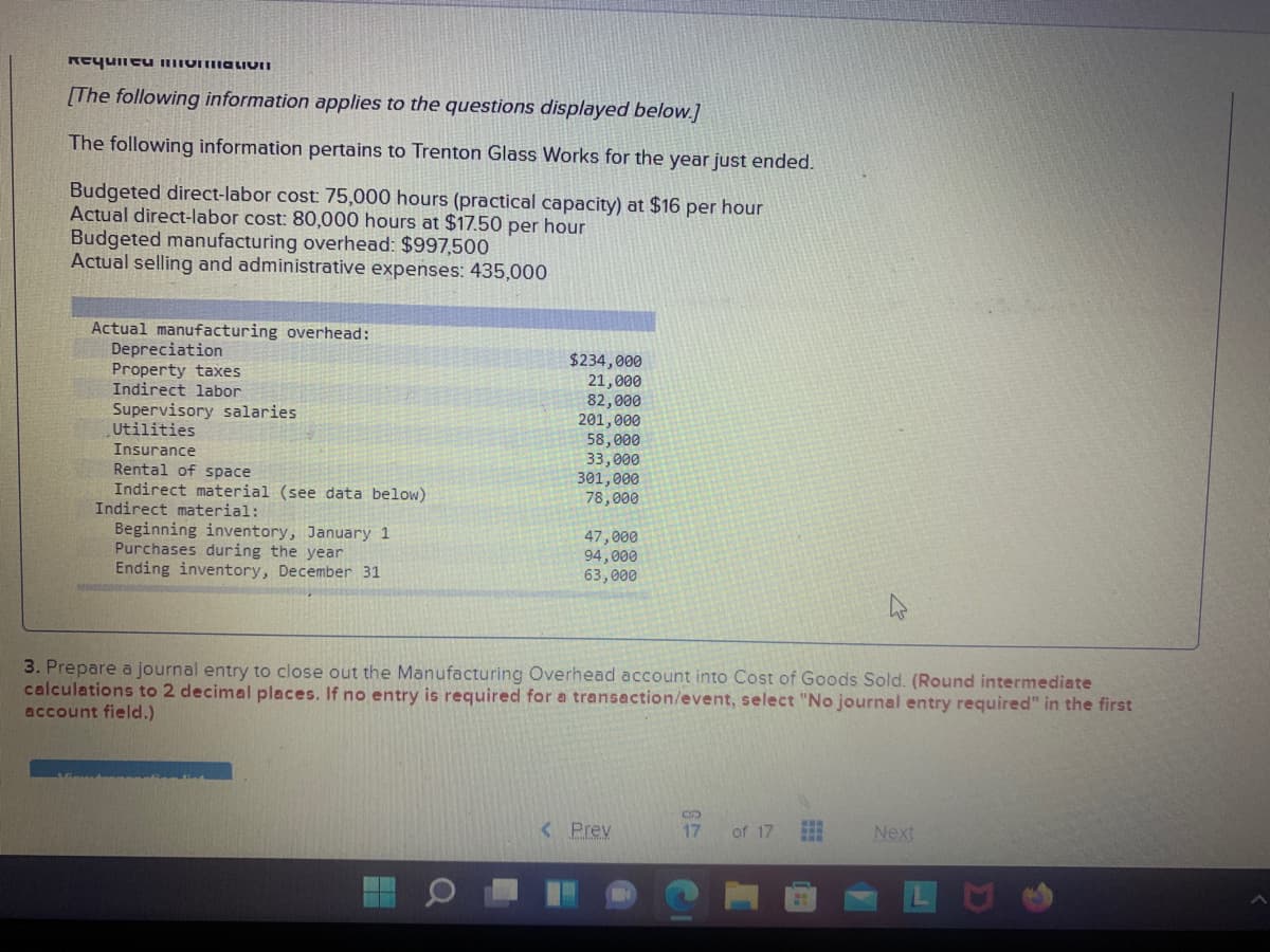 [The following information applies to the questions displayed below.]
The following information pertains to Trenton Glass Works for the year just ended.
Budgeted direct-labor cost: 75,000 hours (practical capacity) at $16 per hour
Actual direct-labor cost: 80,000 hours at $17.50 per hour
Budgeted manufacturing overhead: $997,500
Actual selling and administrative expenses: 435,000
Actual manufacturing overhead:
Depreciation
Property taxes
Indirect labor
$234,000
21,000
82,000
201,000
58, 000
33,000
301,000
78,000
Supervisory salaries
Utilities
Insurance
Rental of space
Indirect material (see data below)
Indirect material:
Beginning inventory, January 1
Purchases during the year
Ending inventory, December 31
47,000
94,000
63,000
3. Prepare a journal entry to close out the Manufacturing Overhead account into Cost of Goods Sold. (Round intermediate
calculations to 2 decimal places. If no entry is required for a transaction/event, select "No journal entry required" in the first
account field.)
< Prev
17
of 17
Next
