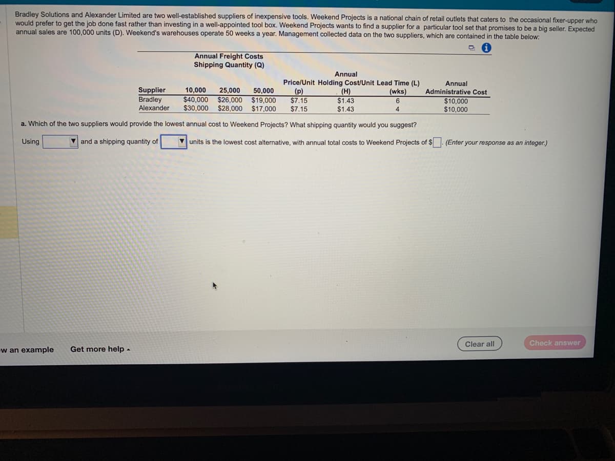 Bradley Solutions and Alexander Limited are two well-established suppliers of inexpensive tools. Weekend Projects is a national chain of retail outlets that caters to the occasional fixer-upper who
would prefer to get the job done fast rather than investing in a well-appointed tool box. Weekend Projects wants to find a supplier for a particular tool set that promises to be a big seller. Expected
annual sales are 100,000 units (D). Weekend's warehouses operate 50 weeks a year. Management collected data on the two suppliers, which are contained in the table below:
Annual
Price/Unit Holding Cost/Unit Lead Time (L)
(p)
(wks)
Supplier 10,000 25,000 50,000
Bradley $40,000 $26,000 $19,000
Alexander $30,000 $28,000 $17,000
$7.15
$7.15
a. Which of the two suppliers would provide the lowest annual cost to Weekend Projects? What shipping quantity would you suggest?
and a shipping quantity of
Using
Annual Freight Costs
Shipping Quantity (Q)
-w an example Get more help.
(H)
$1.43
$1.43
6
4
Annual
Administrative Cost
$10,000
$10,000
units is the lowest cost alternative, with annual total costs to Weekend Projects of $. (Enter your response as an integer.)
Clear all
Check answer