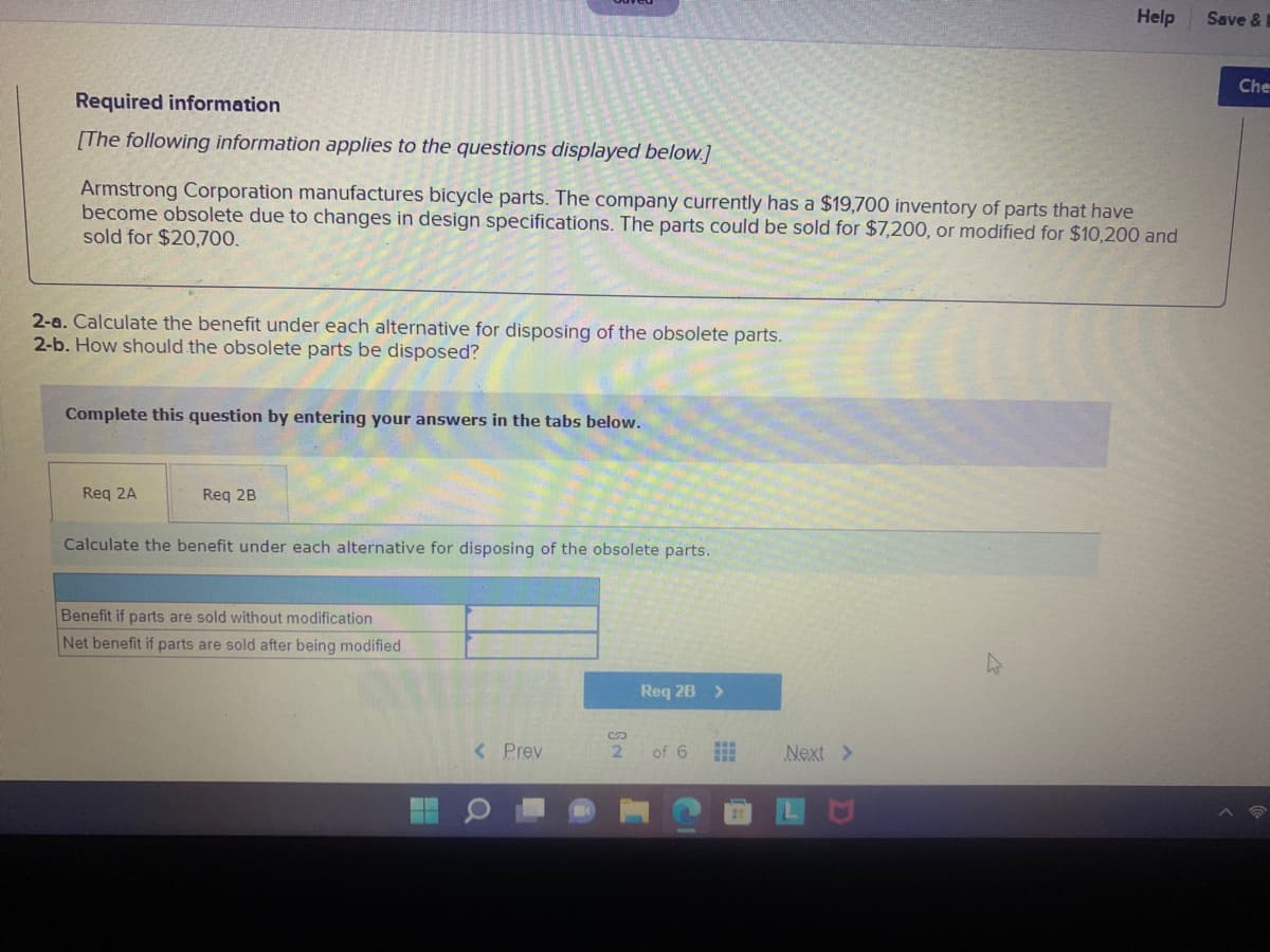 Help
Save &
Che
Required information
[The following information applies to the questions displayed below.]
Armstrong Corporation manufactures bicycle parts. The company currently has a $19,700 inventory of parts that have
become obsolete due to changes in design specifications. The parts could be sold for $7,200, or modified for $10,200 and
sold for $20,700.
2-a. Calculate the benefit under each alternative for disposing of the obsolete parts.
2-b. How should the obsolete parts be disposed?
Complete this question by entering your answers in the tabs below.
Req 2A
Req 2B
Calculate the benefit under each alternative for disposing of the obsolete parts.
Benefit if parts are sold without modification
Net benefit if parts are sold after being modified
Req 2B >
< Prev
2.
of 6
Next >
