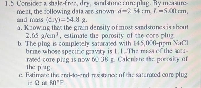1.5 Consider a shale-free, dry, sandstone core plug. By measure-
ment, the following data are known: d=2.54 cm, L=5.00 cm,
and mass (dry)=54.8 g.
a. Knowing that the grain density of most sandstones is about
2.65 g/cm³, estimate the porosity of the core plug.
b. The plug is completely saturated with 145,000-ppm NaCl
brine whose specific gravity is 1.1. The mass of the satu-
rated core plug is now 60.38 g. Calculate the porosity of
the plug.
c. Estimate the end-to-end resistance of the saturated core plug
in 2 at 80°F.