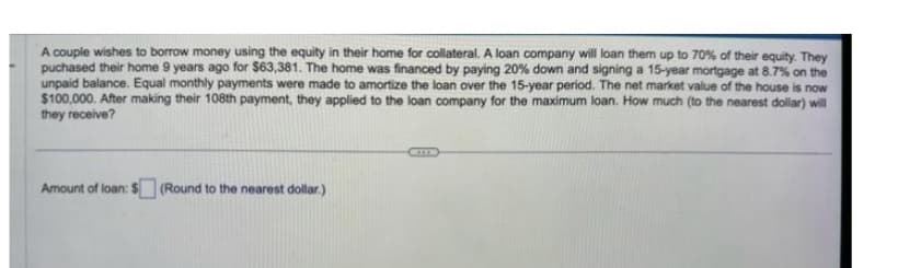 A couple wishes to borrow money using the equity in their home for collateral. A loan company will loan them up to 70% of their equity. They
puchased their home 9 years ago for $63,381. The home was financed by paying 20% down and signing a 15-year mortgage at 8.7% on the
unpaid balance. Equal monthly payments were made to amortize the loan over the 15-year period. The net market value of the house is now
$100,000. After making their 108th payment, they applied to the loan company for the maximum loan. How much (to the nearest dollar) will
they receive?
Amount of loan: $ (Round to the nearest dollar.)