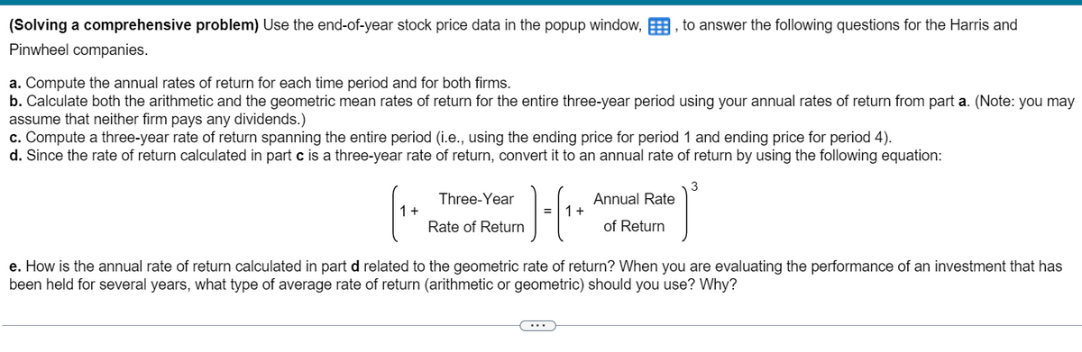 (Solving a comprehensive problem) Use the end-of-year stock price data in the popup window,, to answer the following questions for the Harris and
Pinwheel companies.
a. Compute the annual rates of return for each time period and for both firms.
b. Calculate both the arithmetic and the geometric mean rates of return for the entire three-year period using your annual rates of return from part a. (Note: you may
assume that neither firm pays any dividends.)
c. Compute a three-year rate of return spanning the entire period (i.e., using the ending price for period 1 and ending price for period 4).
d. Since the rate of return calculated in part c is a three-year rate of return, convert it to an annual rate of return by using the following equation:
1 +
Three-Year
Rate of Return
1 +
Annual Rate
of Return
3
e. How is the annual rate of return calculated in part d related to the geometric rate of return? When you are evaluating the performance of an investment that has
been held for several years, what type of average rate of return (arithmetic or geometric) should you use? Why?