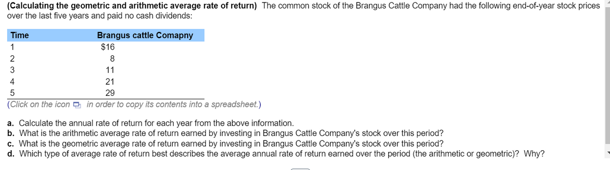 (Calculating the geometric and arithmetic average rate of return) The common stock of the Brangus Cattle Company had the following end-of-year stock prices
over the last five years and paid no cash dividends:
Time
1
23WN
Brangus cattle Comapny
$16
8
11
21
5
29
(Click on the icon in order to copy its contents into a spreadsheet.)
4
a. Calculate the annual rate of return for each year from the above information.
b. What is the arithmetic average rate of return earned by investing in Brangus Cattle Company's stock over this period?
c. What is the geometric average rate of return earned by investing in Brangus Cattle Company's stock over this period?
d. Which type of average rate of return best describes the average annual rate of return earned over the period (the arithmetic or geometric)? Why?
