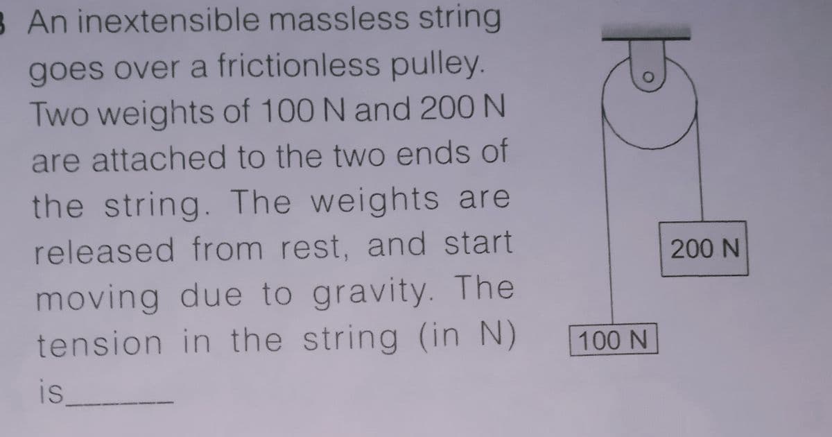 8 An inextensible massless string
goes over a frictionless pulley.
Two weights of 100 N and 200 N
are attached to the two ends of
the string. The weights are
released from rest, and start
200 N
moving due to gravity. The
tension in the string (in N)
100 N
is
